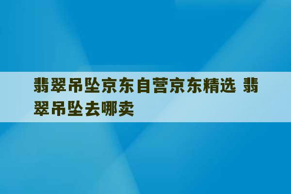 翡翠吊坠京东自营京东精选 翡翠吊坠去哪卖-第1张图片-文玩群