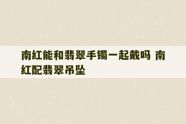 南红能和翡翠手镯一起戴吗 南红配翡翠吊坠-第1张图片-文玩群