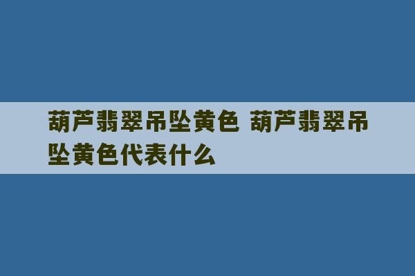 葫芦翡翠吊坠黄色 葫芦翡翠吊坠黄色代表什么-第1张图片-文玩群