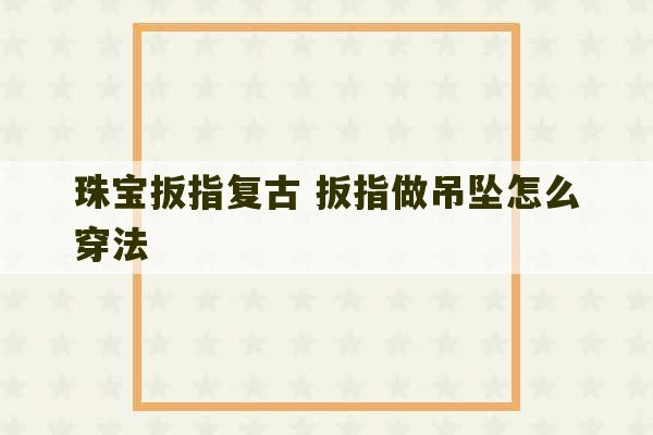 珠宝扳指复古 扳指做吊坠怎么穿法-第1张图片-文玩群