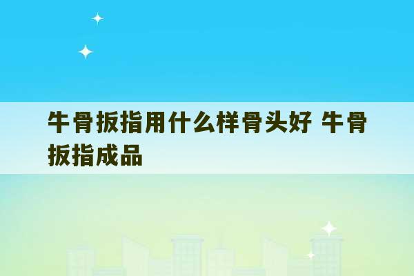 牛骨扳指用什么样骨头好 牛骨扳指成品-第1张图片-文玩群