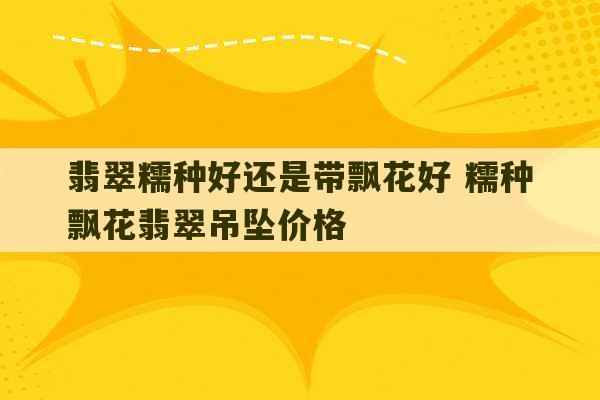 翡翠糯种好还是带飘花好 糯种飘花翡翠吊坠价格-第1张图片-文玩群