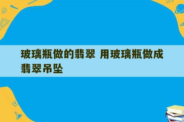 玻璃瓶做的翡翠 用玻璃瓶做成翡翠吊坠-第1张图片-文玩群