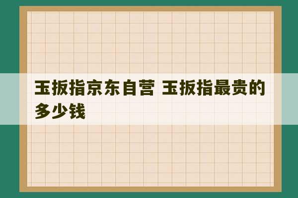 玉扳指京东自营 玉扳指最贵的多少钱-第1张图片-文玩群