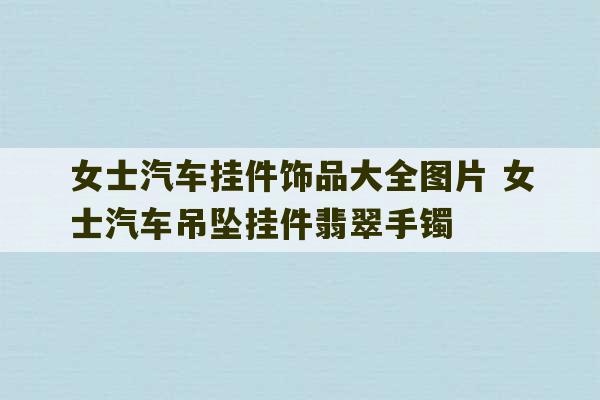 女士汽车挂件饰品大全图片 女士汽车吊坠挂件翡翠手镯-第1张图片-文玩群