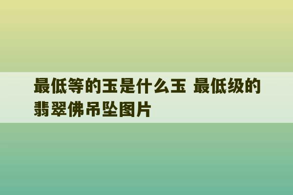 最低等的玉是什么玉 最低级的翡翠佛吊坠图片-第1张图片-文玩群