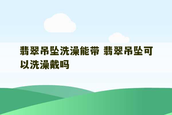 翡翠吊坠洗澡能带 翡翠吊坠可以洗澡戴吗-第1张图片-文玩群