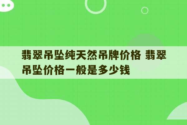 翡翠吊坠纯天然吊牌价格 翡翠吊坠价格一般是多少钱-第1张图片-文玩群