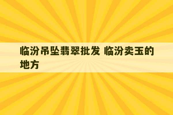 临汾吊坠翡翠批发 临汾卖玉的地方-第1张图片-文玩群