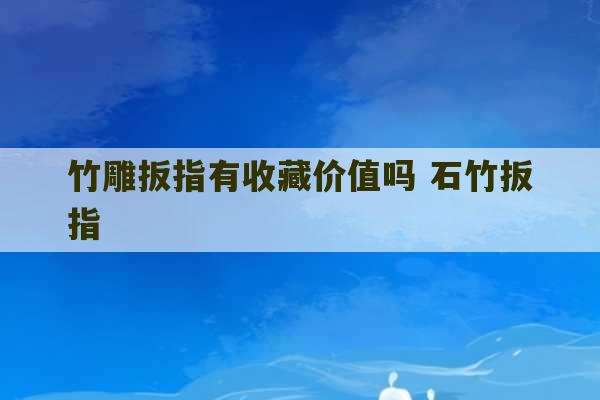 竹雕扳指有收藏价值吗 石竹扳指-第1张图片-文玩群