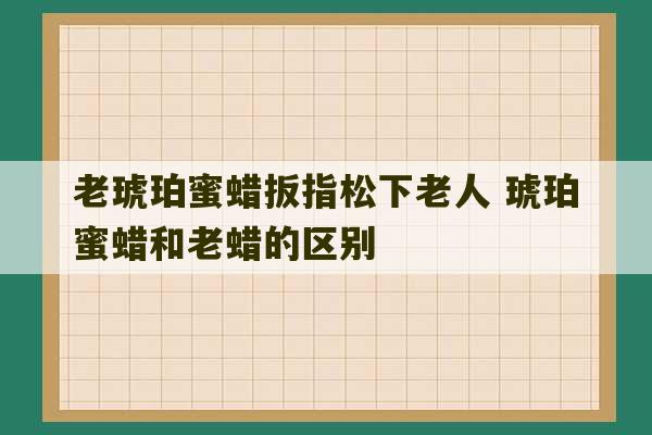 老琥珀蜜蜡扳指松下老人 琥珀蜜蜡和老蜡的区别-第1张图片-文玩群