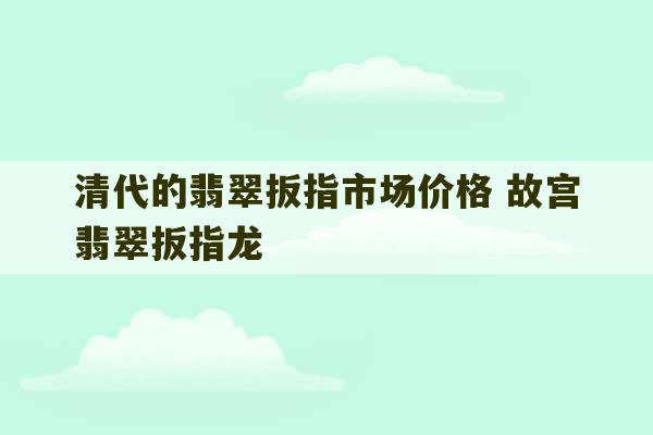 清代的翡翠扳指市场价格 故宫翡翠扳指龙-第1张图片-文玩群