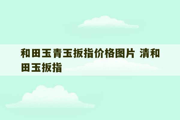 和田玉青玉扳指价格图片 清和田玉扳指-第1张图片-文玩群