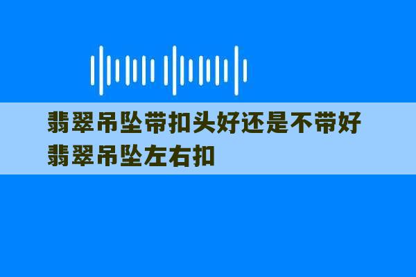 翡翠吊坠带扣头好还是不带好 翡翠吊坠左右扣-第1张图片-文玩群