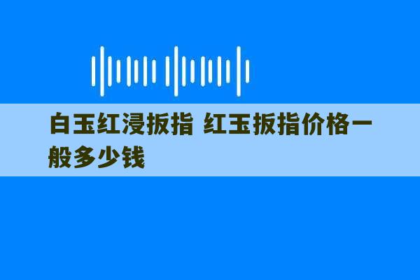 白玉红浸扳指 红玉扳指价格一般多少钱-第1张图片-文玩群