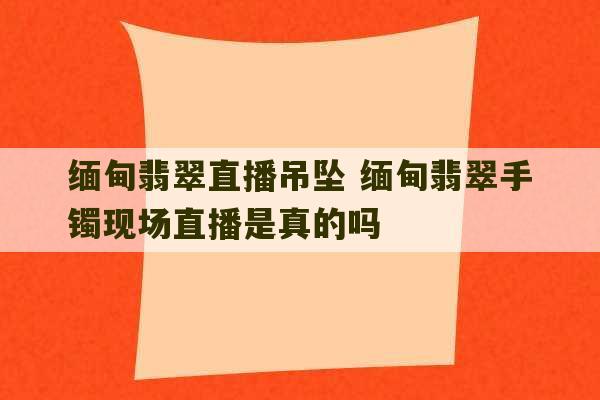 缅甸翡翠直播吊坠 缅甸翡翠手镯现场直播是真的吗-第1张图片-文玩群