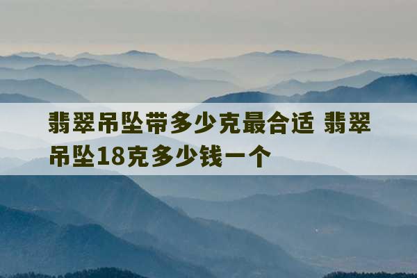 翡翠吊坠带多少克最合适 翡翠吊坠18克多少钱一个-第1张图片-文玩群