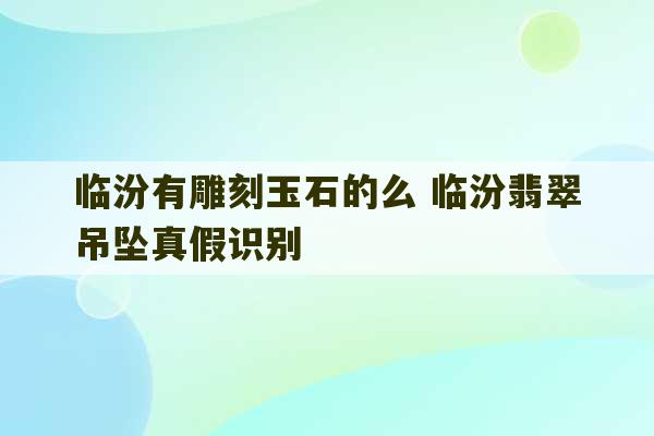 临汾有雕刻玉石的么 临汾翡翠吊坠真假识别-第1张图片-文玩群