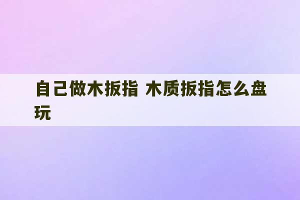 自己做木扳指 木质扳指怎么盘玩-第1张图片-文玩群