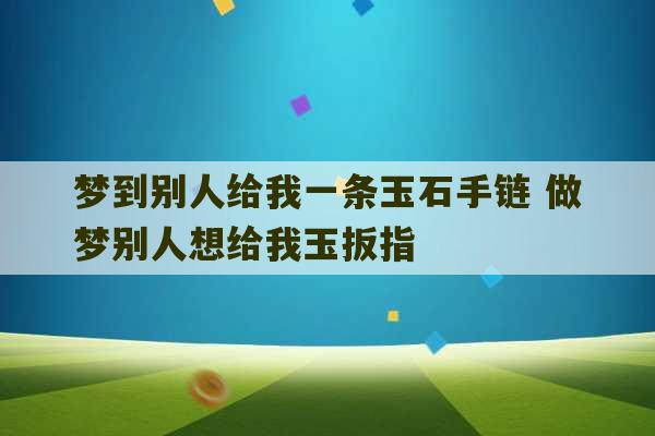 梦到别人给我一条玉石手链 做梦别人想给我玉扳指-第1张图片-文玩群