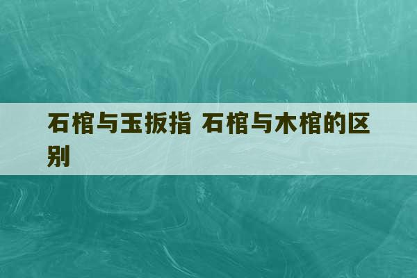 石棺与玉扳指 石棺与木棺的区别-第1张图片-文玩群