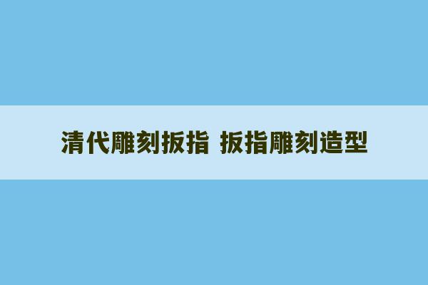 清代雕刻扳指 扳指雕刻造型-第1张图片-文玩群