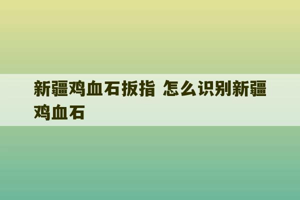 新疆鸡血石扳指 怎么识别新疆鸡血石-第1张图片-文玩群