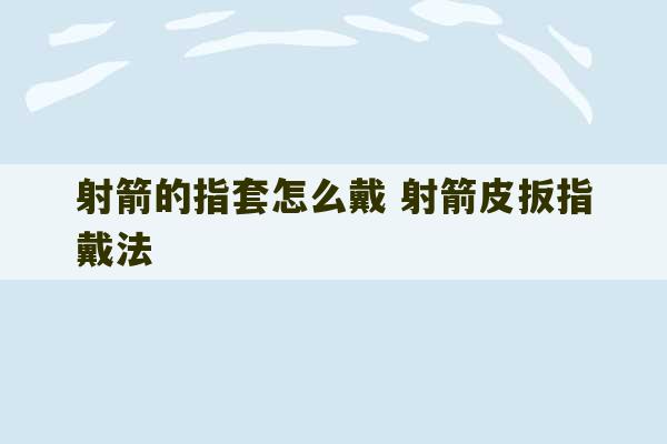 射箭的指套怎么戴 射箭皮扳指戴法-第1张图片-文玩群