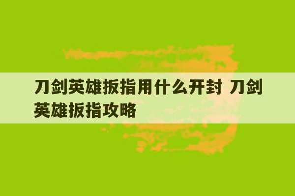 刀剑英雄扳指用什么开封 刀剑英雄扳指攻略-第1张图片-文玩群