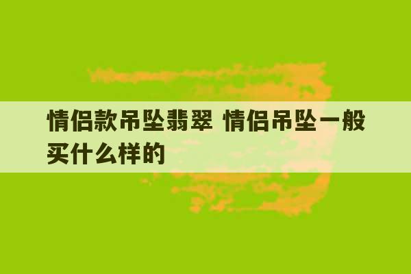 情侣款吊坠翡翠 情侣吊坠一般买什么样的-第1张图片-文玩群