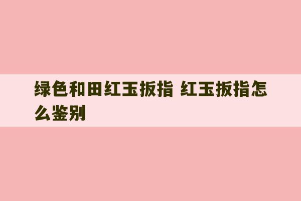 绿色和田红玉扳指 红玉扳指怎么鉴别-第1张图片-文玩群