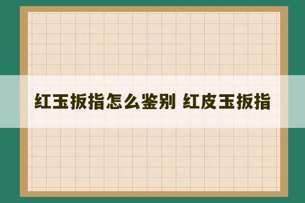 红玉扳指怎么鉴别 红皮玉扳指-第1张图片-文玩群