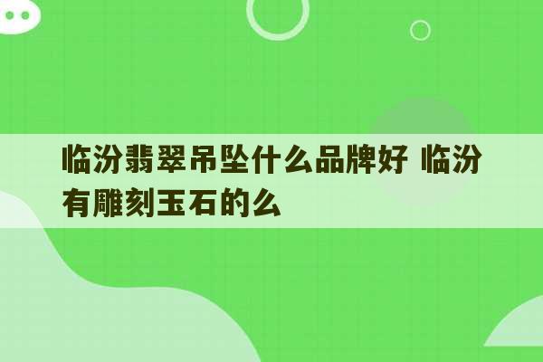 临汾翡翠吊坠什么品牌好 临汾有雕刻玉石的么-第1张图片-文玩群