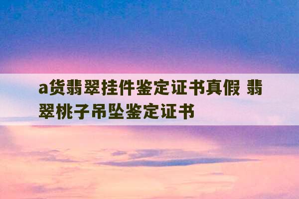 a货翡翠挂件鉴定证书真假 翡翠桃子吊坠鉴定证书-第1张图片-文玩群