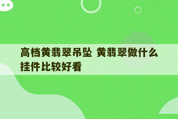 高档黄翡翠吊坠 黄翡翠做什么挂件比较好看-第1张图片-文玩群