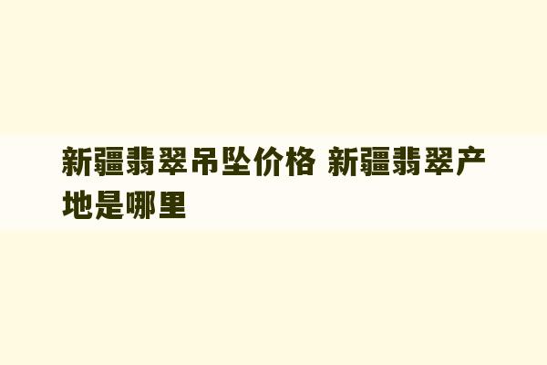 新疆翡翠吊坠价格 新疆翡翠产地是哪里-第1张图片-文玩群