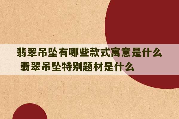 翡翠吊坠有哪些款式寓意是什么 翡翠吊坠特别题材是什么-第1张图片-文玩群