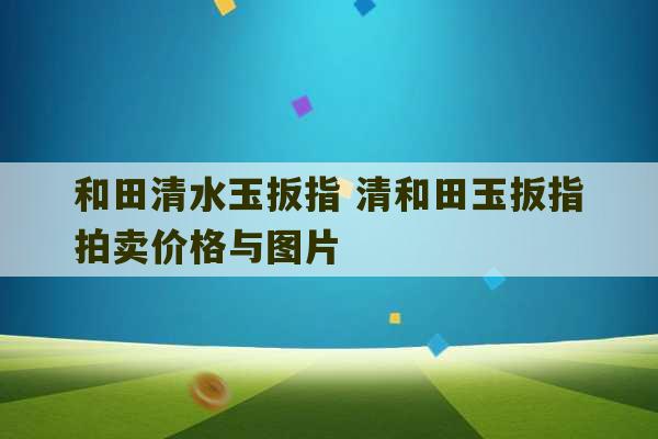 和田清水玉扳指 清和田玉扳指拍卖价格与图片-第1张图片-文玩群