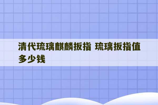 清代琉璃麒麟扳指 琉璃扳指值多少钱-第1张图片-文玩群