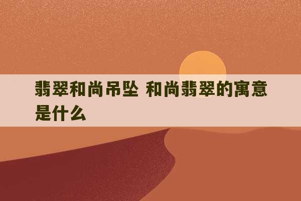 翡翠和尚吊坠 和尚翡翠的寓意是什么-第1张图片-文玩群