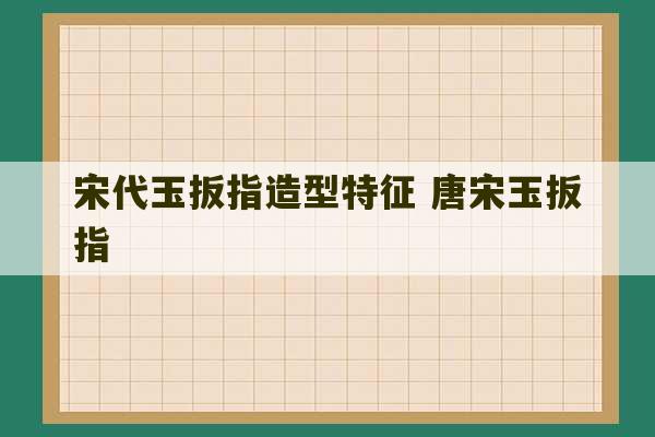 宋代玉扳指造型特征 唐宋玉扳指-第1张图片-文玩群