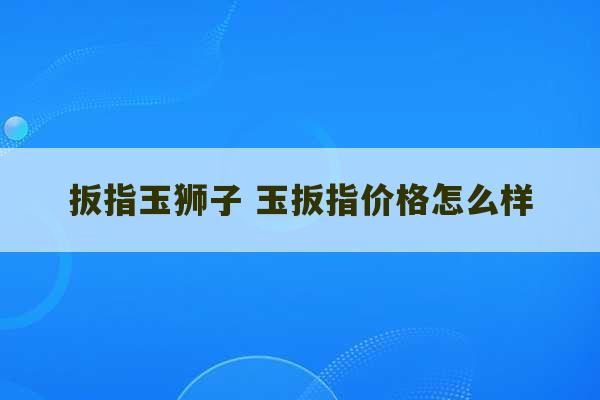 扳指玉狮子 玉扳指价格怎么样-第1张图片-文玩群