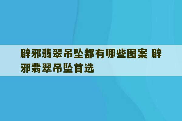 辟邪翡翠吊坠都有哪些图案 辟邪翡翠吊坠首选-第1张图片-文玩群