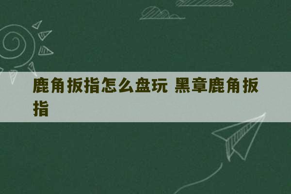 鹿角扳指怎么盘玩 黑章鹿角扳指-第1张图片-文玩群