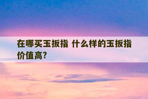 在哪买玉扳指 什么样的玉扳指价值高?-第1张图片-文玩群