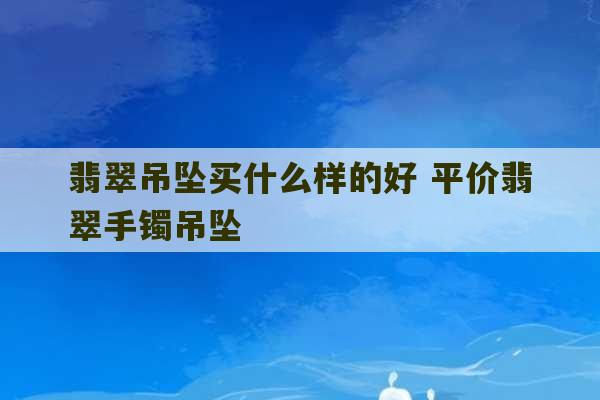 翡翠吊坠买什么样的好 平价翡翠手镯吊坠-第1张图片-文玩群