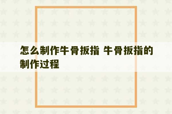 怎么制作牛骨扳指 牛骨扳指的制作过程-第1张图片-文玩群