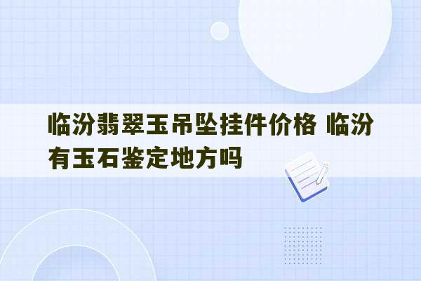 临汾翡翠玉吊坠挂件价格 临汾有玉石鉴定地方吗-第1张图片-文玩群