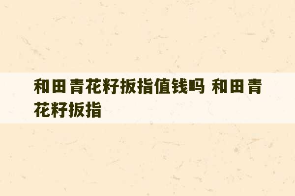 和田青花籽扳指值钱吗 和田青花籽扳指-第1张图片-文玩群