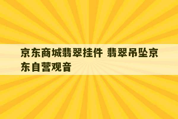 京东商城翡翠挂件 翡翠吊坠京东自营观音-第1张图片-文玩群